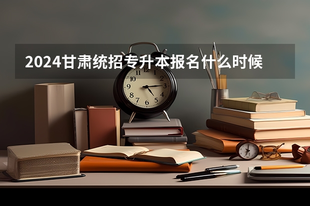 2024甘肃统招专升本报名什么时候时间开始？