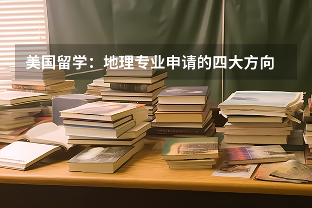 美国留学：地理专业申请的四大方向 给国际学生的地理与环境科学专业指南