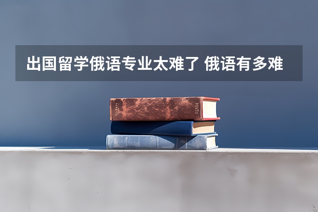 出国留学俄语专业太难了 俄语有多难学啊？