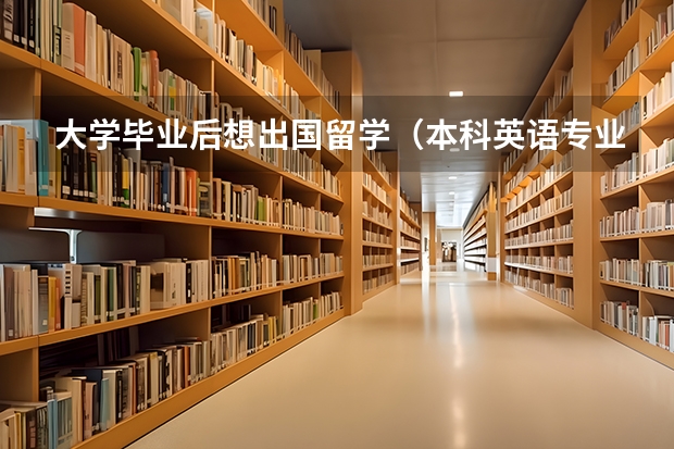 大学毕业后想出国留学（本科英语专业毕业三年想出国留学！）