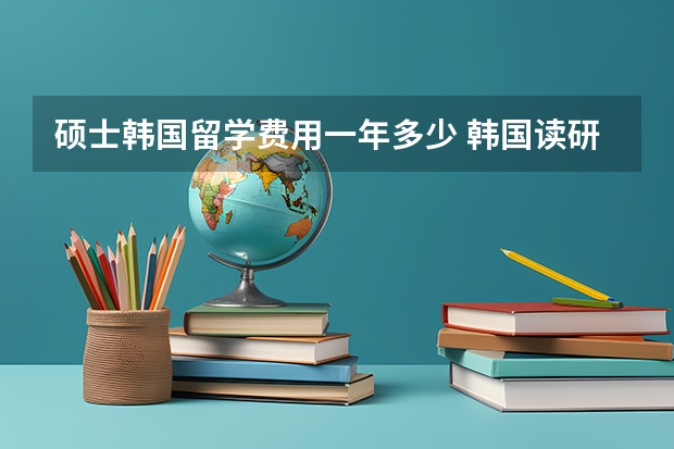 硕士韩国留学费用一年多少 韩国读研究生申请条件及费用