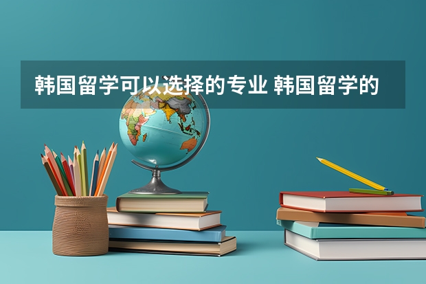 韩国留学可以选择的专业 韩国留学的热门专业与申请条件一览