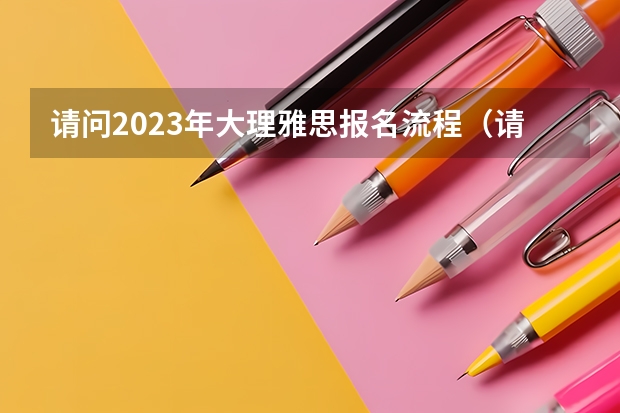 请问2023年大理雅思报名流程（请问2023年大理雅思报名流程图）