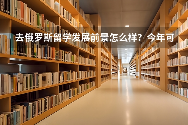 去俄罗斯留学发展前景怎么样？今年可以办理吗？