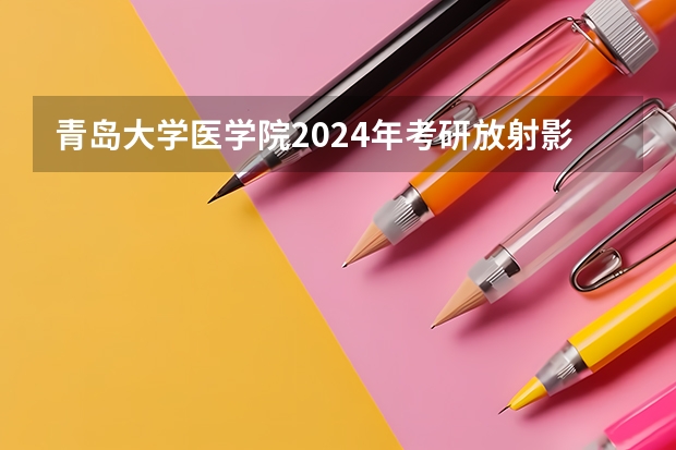 青岛大学医学院2024年考研放射影像学多少人