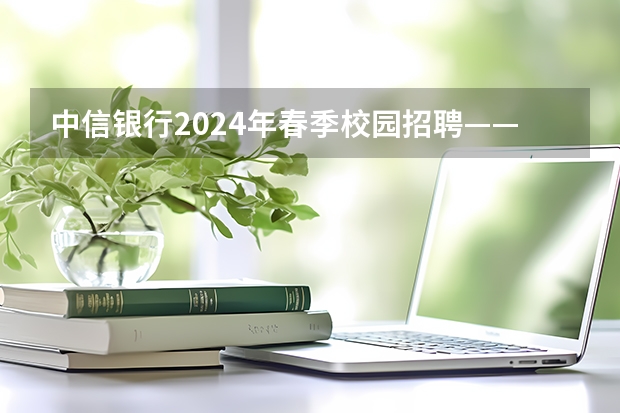 中信银行2024年春季校园招聘——薪酬待遇、校招经验与投递建议（2024年茨城大学留学生要项）