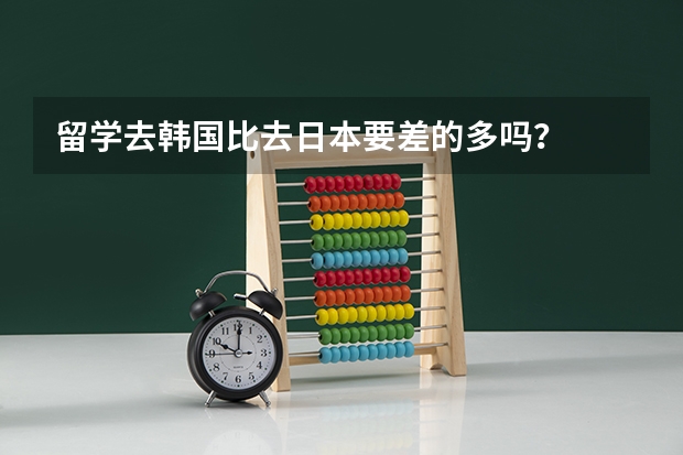 留学去韩国比去日本要差的多吗？