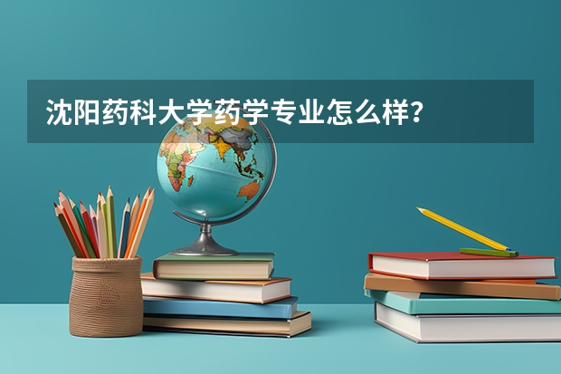 沈阳药科大学药学专业怎么样？