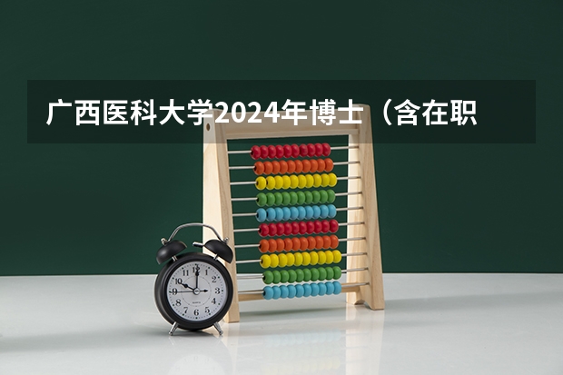 广西医科大学2024年博士（含在职博士）招生简章及专业目录，共计划招收585人！ 广西医科大学博士考试时间