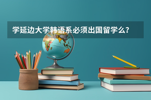 学延边大学韩语系必须出国留学么？ 一年费用多少？