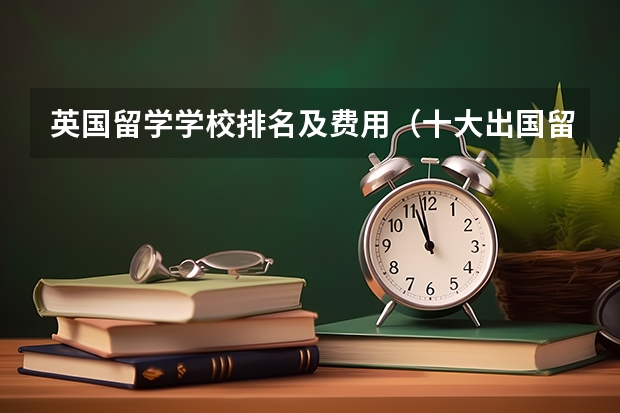 英国留学学校排名及费用（十大出国留学中介机构有那些？？？？）