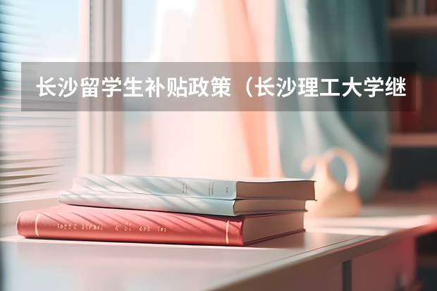 长沙留学生补贴政策（长沙理工大学继续教育学院出国留学服务）