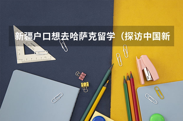 新疆户口想去哈萨克留学（探访中国新疆XXXXXL19学生申中国：留学心得分享!）